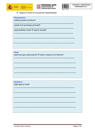 Cuentos sobre valores Página 142
“COMPARTIC: COMPARTIENDO
APRENDIZAJES v2.0”.
Separa el texto en tres partes resumiéndolas:
Planteamiento:
¿dónde sucede la historia?
______________________________________________________
¿quién es el personaje principal?
______________________________________________________
¿qué problema tiene? Ó ¿qué le sucede?
______________________________________________________
_______________________________________________________
_______________________________________________________
Nudo:
¿qué hace para solucionarlo? Ó ¿cómo transcurre la historia?
_______________________________________________________
________________________________________________________
________________________________________________________
________________________________________________________
Desenlace:
¿Qué pasa al final?
_______________________________________________________
________________________________________________________
________________________________________________________
________________________________________________________
________________________________________________________
 