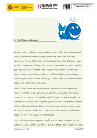 Cuentos sobre valores Página 145
“COMPARTIC: COMPARTIENDO
APRENDIZAJES v2.0”.
La ballena calurosa_____________
Waky la ballena vivía en una pequeña laguna salada. Era la única ballena del
lugar y llevaba una vida muy cómoda, así que se había vuelto un poco
caprichosa. Pero un año llegó un verano de calores tan fuertes, que el agua
subió su temperatura y Waky, acostumbrada a una vida tan plácida, sentía
que no podría aguantar tanto calor. Un pececillo que había pasado algún
tiempo en una pecera de unos niños, le contó que los humanos utilizaban
abanicos para refrescarse en verano, y la ballena ya no pudo pensar en otra
cosa que en construirse un abanico.
Todos le dijeron que era una exagerada, que aquellos calores pasarían
rápido, pero Waky creó su enormísimo abanico, y en cuanto estuvo listo,
comenzó a abanicarse... ¡pobrecillos todos! El gigante abanico sacudió tan
fuertemente las aguas de la pequeña laguna, que por todas partes surgieron
enormes olas que se desbordaban, y terminaron por dejar la laguna medio
vacía, y a la enorme ballena en el centro, sin poder moverse, con sólo unos
pocos centímetros de agua para refrescarse.
"No podías aguantarte un poquito, tenías que vaciarnos la laguna", decían
unos unos. "¡Impaciente!, ¡egoísta!" le gritaban otros. Pero lo peor para Waky
 
