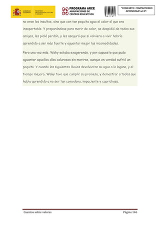 Cuentos sobre valores Página 146
“COMPARTIC: COMPARTIENDO
APRENDIZAJES v2.0”.
no eran los insultos, sino que con tan poquita agua el calor sí que era
insoportable. Y preparándose para morir de calor, se despidió de todos sus
amigos, les pidió perdón, y les aseguró que si volviera a vivir habría
aprendido a ser más fuerte y aguantar mejor las incomodidades.
Pero una vez más, Waky estaba exagerendo, y por supuesto que pudo
aguantar aquellos días calurosos sin morirse, aunque en verdad sufrió un
poquito. Y cuando las siguientes lluvias devolvieron su agua a la laguna, y el
tiempo mejoró, Waky tuvo que cumplir su promesa, y demostrar a todos que
había aprendido a no ser tan comodona, impaciente y caprichosa.
 