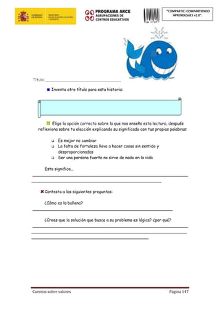 Cuentos sobre valores Página 147
“COMPARTIC: COMPARTIENDO
APRENDIZAJES v2.0”.
Título:__________________________________________
Inventa otro título para esta historia:
Elige la opción correcta sobre lo que nos enseña esta lectura, después
reflexiona sobre tu elección explicando su significado con tus propias palabras:
 Es mejor no cambiar
 La falta de fortaleza lleva a hacer cosas sin sentido y
desproporcionadas
 Ser una persona fuerte no sirve de nada en la vida
Esto significa...
_____________________________________________________________
___________________________________________________
Contesta a las siguientes preguntas:
¿Cómo es la ballena?
_______________________________________________________
¿Crees que la solución que busca a su problema es lógica? ¿por qué?
_____________________________________________________________
_____________________________________________________________
______________________________________________
 
