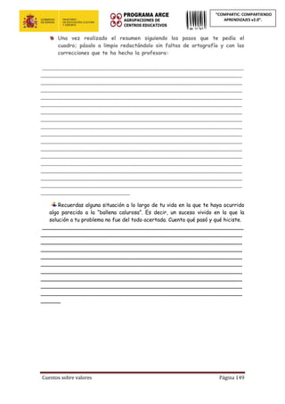 Cuentos sobre valores Página 149
“COMPARTIC: COMPARTIENDO
APRENDIZAJES v2.0”.
Una vez realizado el resumen siguiendo los pasos que te pedía el
cuadro; pásalo a limpio redactándolo sin faltas de ortografía y con las
correcciones que te ha hecho la profesora:
_____________________________________________________________
_____________________________________________________________
_____________________________________________________________
_____________________________________________________________
_____________________________________________________________
_____________________________________________________________
_____________________________________________________________
_____________________________________________________________
_____________________________________________________________
_____________________________________________________________
_____________________________________________________________
_____________________________________________________________
_____________________________________________________________
_____________________________________________________________
_____________________________________________________________
_____________________________________________________________
_____________________________________________________________
___________________________
Recuerdas alguna situación a lo largo de tu vida en la que te haya ocurrido
algo parecido a la “ballena calurosa”. Es decir, un suceso vivido en la que la
solución a tu problema no fue del todo acertada. Cuenta qué pasó y qué hiciste.
_____________________________________________________________
_____________________________________________________________
_____________________________________________________________
_____________________________________________________________
_____________________________________________________________
_____________________________________________________________
_____________________________________________________________
_____________________________________________________________
_____________________________________________________________
_____________________________________________________________
______
 