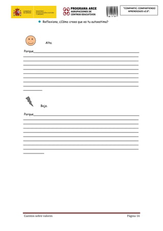 Cuentos sobre valores Página 16
“COMPARTIC: COMPARTIENDO
APRENDIZAJES v2.0”.
Reflexiona, ¿Cómo crees que es tu autoestima?
Alta.
Porque________________________________________________________
_____________________________________________________________
_____________________________________________________________
_____________________________________________________________
_____________________________________________________________
_____________________________________________________________
_____________________________________________________________
_____________________________________________________________
_____________________________________________________________
__________
Baja.
Porque________________________________________________________
_____________________________________________________________
_____________________________________________________________
_____________________________________________________________
_____________________________________________________________
_____________________________________________________________
_____________________________________________________________
_____________________________________________________________
_____________________________________________________________
___________
 