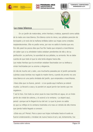 Cuentos sobre valores Página 18
“COMPARTIC: COMPARTIENDO
APRENDIZAJES v2.0”.
La rosa blanca____________________
En un jardín de matorrales, entre hierbas y maleza, apareció como salida
de la nada una rosa blanca. Era blanca como la nieve, sus pétalos parecían de
terciopelo y el rocío de la mañana brillaba sobre sus hojas como cristales
resplandecientes. Ella no podía verse, por eso no sabía lo bonita que era.
Por ello pasó los pocos días que fue flor hasta que empezó a marchitarse
sin saber que a su alrededor todos estaban pendientes de ella y de su
perfección: su perfume, la suavidad de sus pétalos, su armonía. No se daba
cuenta de que todo el que la veía tenía elogios hacia ella.
Las malas hierbas que la envolvían estaban fascinadas con su belleza y
vivían hechizadas por su aroma y elegancia.
Un día de mucho sol y calor, una muchacha paseaba por el jardín pensando
cuántas cosas bonitas nos regala la madre tierra, cuando de pronto vio una
rosa blanca en una parte olvidada del jardín, que empezaba a marchitarse.
–Hace días que no llueve, pensó – si se queda aquí mañana ya estará
mustia. La llevaré a casa y la pondré en aquel jarrón tan bonito que me
regalaron.
Y así lo hizo. Con todo su amor puso la rosa marchita en agua, en un lindo
jarrón de cristal de colores, y lo acercó a la ventana.- La dejaré aquí,
pensó –porque así le llegará la luz del sol. Lo que la joven no sabía
es que su reflejo en la ventana mostraba a la rosa un retrato de ella misma
que jamás había llegado a conocer.
-¿Esta soy yo? Pensó. Poco a poco sus hojas inclinadas hacia el suelo se
fueron enderezando y miraban de nuevo hacia el sol y así, lentamente, fue
 