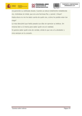 Cuentos sobre valores Página 19
“COMPARTIC: COMPARTIENDO
APRENDIZAJES v2.0”.
recuperando su estilizada silueta. Cuando ya estuvo totalmente restablecida
vio, mirándose al cristal, que era una hermosa flor, y pensó: ¡¡Vaya!!
Hasta ahora no me he dado cuenta de quién era, ¿cómo he podido estar tan
ciega?
La rosa descubrió que había pasado sus días sin apreciar su belleza. Sin
mirarse bien a sí misma para saber quién era en realidad.
Si quieres saber quién eres de verdad, olvida lo que ves a tu alrededor y
mira siempre en tu corazón.
 