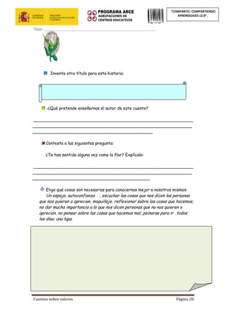 Cuentos sobre valores Página 20
“COMPARTIC: COMPARTIENDO
APRENDIZAJES v2.0”.
Título: ____________________________________________________________
Inventa otro título para esta historia:
¿Qué pretende enseñarnos el autor de este cuento?
_____________________________________________________________
_____________________________________________________________
______________________________________________
Contesta a las siguientes pregunta:
¿Te has sentido alguna vez como la flor? Explícalo:
_____________________________________________________________
_____________________________________________________________
_____________________________________________
Elige qué cosas son necesarias para conocernos mejor a nosotros mismos:
Un espejo, autoconfianza , escuchar las cosas que nos dicen las personas
que nos quieren o aprecian, maquillaje, reflexionar sobre las cosas que hacemos,
no dar mucha importancia a lo que nos dicen personas que no nos quieren o
aprecian, no pensar sobre las cosas que hacemos mal, peinarse para ir gap@s todos
los días, una lupa.
Imagínate que el siguiente espejo es mágico y puede decirte cómo eres,
¿qué cosas crees que te diría? Escríbelas:
 