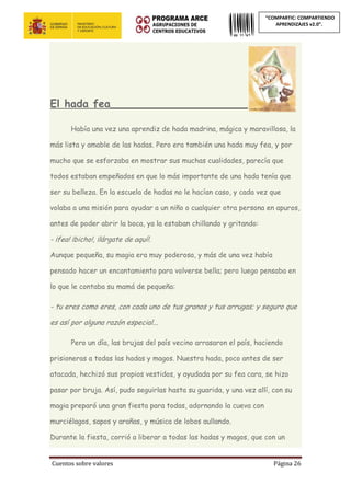 Cuentos sobre valores Página 26
“COMPARTIC: COMPARTIENDO
APRENDIZAJES v2.0”.
El hada fea_______________________________
Había una vez una aprendiz de hada madrina, mágica y maravillosa, la
más lista y amable de las hadas. Pero era también una hada muy fea, y por
mucho que se esforzaba en mostrar sus muchas cualidades, parecía que
todos estaban empeñados en que lo más importante de una hada tenía que
ser su belleza. En la escuela de hadas no le hacían caso, y cada vez que
volaba a una misión para ayudar a un niño o cualquier otra persona en apuros,
antes de poder abrir la boca, ya la estaban chillando y gritando:
- ¡fea! ¡bicho!, ¡lárgate de aquí!.
Aunque pequeña, su magia era muy poderosa, y más de una vez había
pensado hacer un encantamiento para volverse bella; pero luego pensaba en
lo que le contaba su mamá de pequeña:
- tu eres como eres, con cada uno de tus granos y tus arrugas; y seguro que
es así por alguna razón especial...
Pero un día, las brujas del país vecino arrasaron el país, haciendo
prisioneras a todas las hadas y magos. Nuestra hada, poco antes de ser
atacada, hechizó sus propios vestidos, y ayudada por su fea cara, se hizo
pasar por bruja. Así, pudo seguirlas hasta su guarida, y una vez allí, con su
magia preparó una gran fiesta para todas, adornando la cueva con
murciélagos, sapos y arañas, y música de lobos aullando.
Durante la fiesta, corrió a liberar a todas las hadas y magos, que con un
 