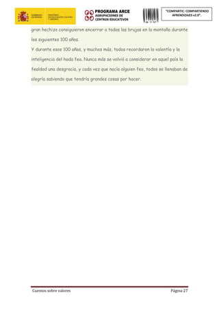 Cuentos sobre valores Página 27
“COMPARTIC: COMPARTIENDO
APRENDIZAJES v2.0”.
gran hechizo consiguieron encerrar a todas las brujas en la montaña durante
los siguientes 100 años.
Y durante esos 100 años, y muchos más, todos recordaron la valentía y la
inteligencia del hada fea. Nunca más se volvió a considerar en aquel país la
fealdad una desgracia, y cada vez que nacía alguien feo, todos se llenaban de
alegría sabiendo que tendría grandes cosas por hacer.
 