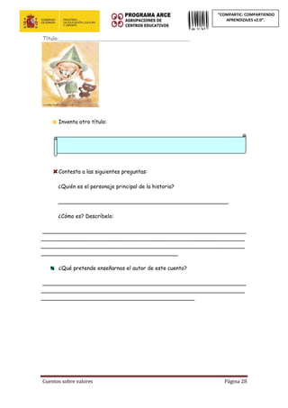 Cuentos sobre valores Página 28
“COMPARTIC: COMPARTIENDO
APRENDIZAJES v2.0”.
Título:_______________________________________________________
Inventa otro título:
Contesta a las siguientes preguntas:
¿Quién es el personaje principal de la historia?
___________________________________________________
¿Cómo es? Descríbelo:
_____________________________________________________________
_____________________________________________________________
_____________________________________________________________
_________________________________________
¿Qué pretende enseñarnos el autor de este cuento?
_____________________________________________________________
_____________________________________________________________
______________________________________________
 