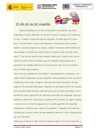 Cuentos sobre valores Página 33
“COMPARTIC: COMPARTIENDO
APRENDIZAJES v2.0”.
El niño de las mil cosquillas
Pepito Chispiñas era un niño tan sensible, tan sensible, que tenía
cosquillas en el pelo. Bastaba con tocarle un poco la cabeza, y se rompía de
la risa. Y cuando le daba esa risa de cosquillas, no había quien le hiciera
parar. Así que Pepito creció acostumbrado a situaciones raras: cuando
venían a casa las amigas de su abuela, siempre terminaba desternillado de
risa, porque no faltaba una viejecita que le tocase el pelo diciendo "qué
majo". Y los días de viento eran la monda, Pepito por el suelo de la risa en
cuanto el viento movía su melena, que era bastante larga porque en la
peluquería no costaba nada que se riera sin parar, pero lo de cortarle el
pelo, no había quien pudiera.
Verle reir era, además de divertidísimo, tremendamente contagioso, y en
cuanto Pepito empezaba con sus cosquillas, todos acababan riendo sin parar,
y había que interrumpir cualquier cosa que estuvieran haciendo. Así que,
según se iba haciendo más mayor, empezaron a no dejarle entrar en muchos
sitios, porque había muchas cosas serias que no se podían estropear con un
montón de risas. Pepito hizo de todo para controlar sus cosquillas: llevó mil
sombreros distintos, utilizó lacas y gominas ultra fuertes, se rapó la cabeza
e incluso hizo un curso de yoga para ver si podía aguantar las cosquillas
relajándose al máximo, pero nada, era imposible. Y deseaba con todas sus
fuerzas ser un chico normal, así que empezó a sentirse triste y desgraciado
por ser diferente.
Hasta que un día en la calle conoció un payaso especial. Era muy viejecito, y
 