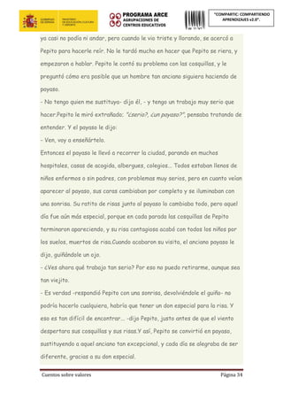 Cuentos sobre valores Página 34
“COMPARTIC: COMPARTIENDO
APRENDIZAJES v2.0”.
ya casi no podía ni andar, pero cuando le vio triste y llorando, se acercó a
Pepito para hacerle reír. No le tardó mucho en hacer que Pepito se riera, y
empezaron a hablar. Pepito le contó su problema con las cosquillas, y le
preguntó cómo era posible que un hombre tan anciano siguiera haciendo de
payaso.
- No tengo quien me sustituya- dijo él, - y tengo un trabajo muy serio que
hacer.Pepito le miró extrañado; "¿serio?, ¿un payaso?", pensaba tratando de
entender. Y el payaso le dijo:
- Ven, voy a enseñártelo.
Entonces el payaso le llevó a recorrer la ciudad, parando en muchos
hospitales, casas de acogida, albergues, colegios... Todos estaban llenos de
niños enfermos o sin padres, con problemas muy serios, pero en cuanto veían
aparecer al payaso, sus caras cambiaban por completo y se iluminaban con
una sonrisa. Su ratito de risas junto al payaso lo cambiaba todo, pero aquel
día fue aún más especial, porque en cada parada las cosquillas de Pepito
terminaron apareciendo, y su risa contagiosa acabó con todos los niños por
los suelos, muertos de risa.Cuando acabaron su visita, el anciano payaso le
dijo, guiñándole un ojo.
- ¿Ves ahora qué trabajo tan serio? Por eso no puedo retirarme, aunque sea
tan viejito.
- Es verdad -respondió Pepito con una sonrisa, devolviéndole el guiño- no
podría hacerlo cualquiera, habría que tener un don especial para la risa. Y
eso es tan difícil de encontrar... -dijo Pepito, justo antes de que el viento
despertara sus cosquillas y sus risas.Y así, Pepito se convirtió en payaso,
sustituyendo a aquel anciano tan excepcional, y cada día se alegraba de ser
diferente, gracias a su don especial.
 