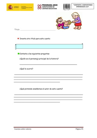 Cuentos sobre valores Página 35
“COMPARTIC: COMPARTIENDO
APRENDIZAJES v2.0”.
Título: ____________________________________________
Inventa otro título para este cuento:
Contesta a las siguientes preguntas:
¿Quién es el personaje principal de la historia?
___________________________________________________
¿Qué le ocurre?
_____________________________________________________________
_____________________________________________________________
_____________________________________________________________
_________________________________________
¿Qué pretende enseñarnos el autor de este cuento?
_____________________________________________________________
_____________________________________________________________
_____________________________________________________________
_________________________________________
 