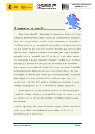 Cuentos sobre valores Página 4
“COMPARTIC: COMPARTIENDO
APRENDIZAJES v2.0”.
El despertar de pesadillo________________
Ogro Mogro, Gigantón y Abominable llevaban cientos de años encerrados
en la cárcel de los monstruos. Habían entrado allí voluntariamente, después de
darse cuenta de que asustar a los niños no era una buena forma de ganarse la
vida. Desde entonces, los tres andaban tristes y solitarios; no sabían hacer otra
cosa que asustar, así que carecían de ilusiones y pensaban que no servían para
nada. Ya habían cumplido sus condenas varias veces, pero cuando les decían
que podían marchar, respondían que a dónde iban a ir, si sólo sabían asustar...
Pero todo cambió el día que encerraron a Pesadillo. Pesadillo era un monstruo
chiquitajo, que asustaba más bien poco y se pasaba todo el día durmiendo,
pero era realmente muy divertido. Contaba cientos de historias de cómo había
cambiado los sueños de la gente para que fuesen más divertidos, y de cómo
casi siempre sus cambios salían tan mal que acababan asustando a cualquiera.
A Ogro Mogro y sus amigos les encantaban sus historias, pero había que
esperar a que el dormilón de Pesadillo se levantase para escucharle. Y no era
nada fácil, porque parecía que ni un terremoto era capaz de despertarle.
Hasta que un día, los tres monstruos juntaron sus más terrofícos gritos.
Pesadillo dio un bote en la cama y se despertó al instante. Les miró con los ojos
muy abiertos, pero no parecía estar asustado, ni enfadado; más bien parecía
estar contento:
- ¡Genial!- dijo- siempre he querido levantarme temprano. El día se aprovecha
mucho más. ¿sabéis? deberíais hacer de despertadores, sé de muchos
dormilones que os lo agradecerían.
 