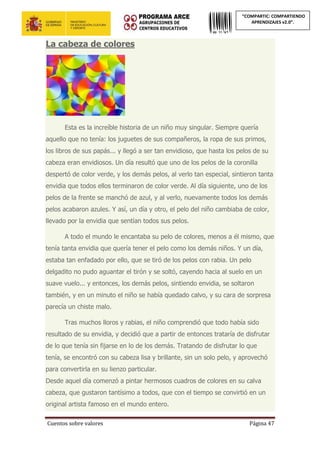 Cuentos sobre valores Página 47
“COMPARTIC: COMPARTIENDO
APRENDIZAJES v2.0”.
La cabeza de colores
Esta es la increíble historia de un niño muy singular. Siempre quería
aquello que no tenía: los juguetes de sus compañeros, la ropa de sus primos,
los libros de sus papás... y llegó a ser tan envidioso, que hasta los pelos de su
cabeza eran envidiosos. Un día resultó que uno de los pelos de la coronilla
despertó de color verde, y los demás pelos, al verlo tan especial, sintieron tanta
envidia que todos ellos terminaron de color verde. Al día siguiente, uno de los
pelos de la frente se manchó de azul, y al verlo, nuevamente todos los demás
pelos acabaron azules. Y así, un día y otro, el pelo del niño cambiaba de color,
llevado por la envidia que sentían todos sus pelos.
A todo el mundo le encantaba su pelo de colores, menos a él mismo, que
tenía tanta envidia que quería tener el pelo como los demás niños. Y un día,
estaba tan enfadado por ello, que se tiró de los pelos con rabia. Un pelo
delgadito no pudo aguantar el tirón y se soltó, cayendo hacia al suelo en un
suave vuelo... y entonces, los demás pelos, sintiendo envidia, se soltaron
también, y en un minuto el niño se había quedado calvo, y su cara de sorpresa
parecía un chiste malo.
Tras muchos lloros y rabias, el niño comprendió que todo había sido
resultado de su envidia, y decidió que a partir de entonces trataría de disfrutar
de lo que tenía sin fijarse en lo de los demás. Tratando de disfrutar lo que
tenía, se encontró con su cabeza lisa y brillante, sin un solo pelo, y aprovechó
para convertirla en su lienzo particular.
Desde aquel día comenzó a pintar hermosos cuadros de colores en su calva
cabeza, que gustaron tantísimo a todos, que con el tiempo se convirtió en un
original artista famoso en el mundo entero.
 