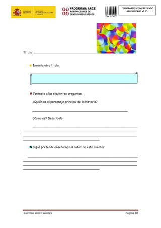 Cuentos sobre valores Página 48
“COMPARTIC: COMPARTIENDO
APRENDIZAJES v2.0”.
Título: _______________________________________________
Inventa otro título:
Contesta a las siguientes preguntas:
¿Quién es el personaje principal de la historia?
___________________________________________________
¿Cómo es? Descríbelo:
________________________________________________________
_____________________________________________________________
_____________________________________________________________
_________________________________________
¿Qué pretende enseñarnos el autor de este cuento?
___________________________________________________________
_____________________________________________________________
_____________________________________________________________
_________________________________________
 