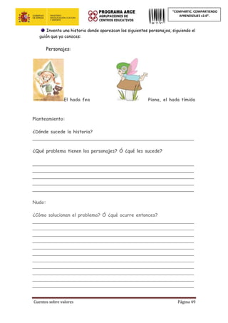 Cuentos sobre valores Página 49
“COMPARTIC: COMPARTIENDO
APRENDIZAJES v2.0”.
Inventa una historia donde aparezcan los siguientes personajes, siguiendo el
guión que ya conoces:
Personajes:
El hada fea Piona, el hada tímida
Planteamiento:
¿Dónde sucede la historia?
________________________________________________________
¿Qué problema tienen los personajes? Ó ¿qué les sucede?
________________________________________________________
________________________________________________________
________________________________________________________
________________________________________________________
________________________________________________________
Nudo:
¿Cómo solucionan el problema? Ó ¿qué ocurre entonces?
________________________________________________________
________________________________________________________
________________________________________________________
________________________________________________________
________________________________________________________
________________________________________________________
________________________________________________________
________________________________________________________
________________________________________________________
________________________________________________________
________________________________________________________
 