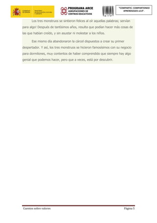 Cuentos sobre valores Página 5
“COMPARTIC: COMPARTIENDO
APRENDIZAJES v2.0”.
Los tres monstruos se sintieron felices al oír aquellas palabras; servían
para algo! Después de tantísimos años, resulta que podían hacer más cosas de
las que habían creído, y sin asustar ni molestar a los niños.
Ese mismo día abandonaron la cárcel dispuestos a crear su primer
despertador. Y así, los tres monstruos se hicieron famosísimos con su negocio
para dormilones, muy contentos de haber comprendido que siempre hay algo
genial que podemos hacer, pero que a veces, está por descubrir.
 