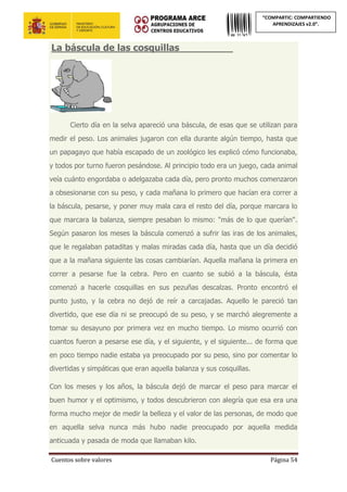 Cuentos sobre valores Página 54
“COMPARTIC: COMPARTIENDO
APRENDIZAJES v2.0”.
La báscula de las cosquillas_________
Cierto día en la selva apareció una báscula, de esas que se utilizan para
medir el peso. Los animales jugaron con ella durante algún tiempo, hasta que
un papagayo que había escapado de un zoológico les explicó cómo funcionaba,
y todos por turno fueron pesándose. Al principio todo era un juego, cada animal
veía cuánto engordaba o adelgazaba cada día, pero pronto muchos comenzaron
a obsesionarse con su peso, y cada mañana lo primero que hacían era correr a
la báscula, pesarse, y poner muy mala cara el resto del día, porque marcara lo
que marcara la balanza, siempre pesaban lo mismo: "más de lo que querían".
Según pasaron los meses la báscula comenzó a sufrir las iras de los animales,
que le regalaban pataditas y malas miradas cada día, hasta que un día decidió
que a la mañana siguiente las cosas cambiarían. Aquella mañana la primera en
correr a pesarse fue la cebra. Pero en cuanto se subió a la báscula, ésta
comenzó a hacerle cosquillas en sus pezuñas descalzas. Pronto encontró el
punto justo, y la cebra no dejó de reír a carcajadas. Aquello le pareció tan
divertido, que ese día ni se preocupó de su peso, y se marchó alegremente a
tomar su desayuno por primera vez en mucho tiempo. Lo mismo ocurrió con
cuantos fueron a pesarse ese día, y el siguiente, y el siguiente... de forma que
en poco tiempo nadie estaba ya preocupado por su peso, sino por comentar lo
divertidas y simpáticas que eran aquella balanza y sus cosquillas.
Con los meses y los años, la báscula dejó de marcar el peso para marcar el
buen humor y el optimismo, y todos descubrieron con alegría que esa era una
forma mucho mejor de medir la belleza y el valor de las personas, de modo que
en aquella selva nunca más hubo nadie preocupado por aquella medida
anticuada y pasada de moda que llamaban kilo.
 