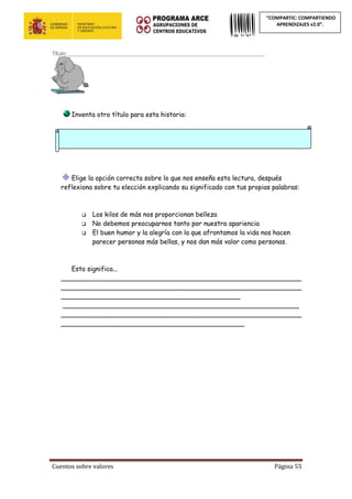 Cuentos sobre valores Página 55
“COMPARTIC: COMPARTIENDO
APRENDIZAJES v2.0”.
Título:____________________________________________________________________
Inventa otro título para esta historia:
Elige la opción correcta sobre lo que nos enseña esta lectura, después
reflexiona sobre tu elección explicando su significado con tus propias palabras:
 Los kilos de más nos proporcionan belleza
 No debemos preocuparnos tanto por nuestra apariencia
 El buen humor y la alegría con la que afrontamos la vida nos hacen
parecer personas más bellas, y nos dan más valor como personas.
Esto significa...
___________________________________________________________
___________________________________________________________
____________________________________________
__________________________________________________________
___________________________________________________________
_____________________________________________
 
