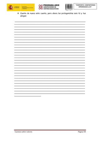 Cuentos sobre valores Página 58
“COMPARTIC: COMPARTIENDO
APRENDIZAJES v2.0”.
Cuenta de nuevo este cuento, pero ahora los protagonistas sois tú y tus
amigos:
_____________________________________________________________
_____________________________________________________________
_____________________________________________________________
_____________________________________________________________
_____________________________________________________________
_____________________________________________________________
_____________________________________________________________
_____________________________________________________________
_____________________________________________________________
_____________________________________________________________
_____________________________________________________________
_____________________________________________________________
_____________________________________________________________
_____________________________________________________________
_____________________________________________________________
_____________________________________________________________
_____________________________________________________________
_____________________________________________________________
_____________________________________________________________
_____________________________________________________________
_____________________________________________________________
_____________________________________________________________
_____________________________________________________________
_____________________________________________________________
_____________________________________________________________
_____________________________________________________________
_____________________________________________________________
_____________________________________________________________
_____________________________________________________________
_______________________
 