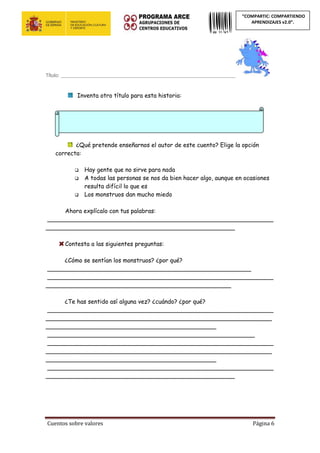 Cuentos sobre valores Página 6
“COMPARTIC: COMPARTIENDO
APRENDIZAJES v2.0”.
Título: __________________________________________________________________
Inventa otro título para esta historia:
¿Qué pretende enseñarnos el autor de este cuento? Elige la opción
correcta:
 Hay gente que no sirve para nada
 A todas las personas se nos da bien hacer algo, aunque en ocasiones
resulta difícil lo que es
 Los monstruos dan mucho miedo
Ahora explícalo con tus palabras:
_____________________________________________________________
___________________________________________________
Contesta a las siguientes preguntas:
¿Cómo se sentían los monstruos? ¿por qué?
_______________________________________________________
_____________________________________________________________
__________________________________________________
¿Te has sentido así alguna vez? ¿cuándo? ¿por qué?
_____________________________________________________________
_____________________________________________________________
______________________________________________
________________________________________________________
_____________________________________________________________
_____________________________________________________________
______________________________________________
_____________________________________________________________
___________________________________________________
 
