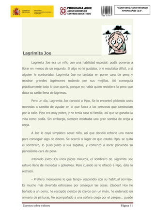Cuentos sobre valores Página 61
“COMPARTIC: COMPARTIENDO
APRENDIZAJES v2.0”.
Lagrimita Joe______________________
Lagrimita Joe era un niño con una habilidad especial: podía ponerse a
llorar en menos de un segundo. Si algo no le gustaba, o le resultaba difícil, o si
alguien le contrariaba, Lagrimita Joe no tardaba en poner cara de pena y
mostrar grandes lagrimones rodando por sus mejillas. Así conseguía
prácticamente todo lo que quería, porque no había quien resistiera la pena que
daba su carita llena de lágrimas.
Pero un día, Lagrimita Joe conoció a Pipo. Se lo encontró pidiendo unas
monedas a cambio de ayudar en lo que fuera a las personas que caminaban
por la calle. Pipo era muy pobre, y no tenía casa ni familia, así que se ganaba la
vida como podía. Sin embargo, siempre mostraba una gran sonrisa de oreja a
oreja.
A Joe le cayó simpático aquel niño, así que decidió echarle una mano
para conseguir algo de dinero. Se acercó al lugar en que estaba Pipo, se quitó
el sombrero, lo puso junto a sus zapatos, y comenzó a llorar poniendo su
penosísima cara de pena.
¡Menudo éxito! En unos pocos minutos, el sombrero de Lagrimita Joe
estuvo lleno de monedas y golosinas. Pero cuando se lo ofreció a Pipo, éste lo
rechazó.
- Prefiero merecerme lo que tengo- respondió con su habitual sonrisa-.
Es mucho más divertido esforzarse por conseguir las cosas. ¿Sabes? Hoy he
bañado a un perro, he recogido cientos de clavos con un imán, he ordenado un
armario de pinturas, he acompañado a una señora ciega por el parque... puede
 