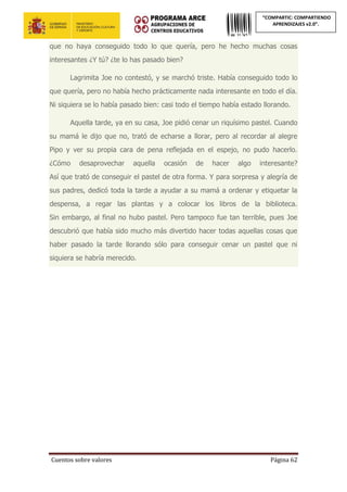 Cuentos sobre valores Página 62
“COMPARTIC: COMPARTIENDO
APRENDIZAJES v2.0”.
que no haya conseguido todo lo que quería, pero he hecho muchas cosas
interesantes ¿Y tú? ¿te lo has pasado bien?
Lagrimita Joe no contestó, y se marchó triste. Había conseguido todo lo
que quería, pero no había hecho prácticamente nada interesante en todo el día.
Ni siquiera se lo había pasado bien: casi todo el tiempo había estado llorando.
Aquella tarde, ya en su casa, Joe pidió cenar un riquísimo pastel. Cuando
su mamá le dijo que no, trató de echarse a llorar, pero al recordar al alegre
Pipo y ver su propia cara de pena reflejada en el espejo, no pudo hacerlo.
¿Cómo desaprovechar aquella ocasión de hacer algo interesante?
Así que trató de conseguir el pastel de otra forma. Y para sorpresa y alegría de
sus padres, dedicó toda la tarde a ayudar a su mamá a ordenar y etiquetar la
despensa, a regar las plantas y a colocar los libros de la biblioteca.
Sin embargo, al final no hubo pastel. Pero tampoco fue tan terrible, pues Joe
descubrió que había sido mucho más divertido hacer todas aquellas cosas que
haber pasado la tarde llorando sólo para conseguir cenar un pastel que ni
siquiera se habría merecido.
 