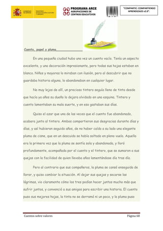 Cuentos sobre valores Página 68
“COMPARTIC: COMPARTIENDO
APRENDIZAJES v2.0”.
Cuento, papel y pluma______________
En una pequeña ciudad hubo una vez un cuento vacío. Tenía un aspecto
excelente, y una decoración impresionante, pero todas sus hojas estaban en
blanco. Niños y mayores lo miraban con ilusión, pero al descubrir que no
guardaba historia alguna, lo abandonaban en cualquier lugar.
No muy lejos de allí, un precioso tintero seguía lleno de tinta desde
que hacía ya años su dueño lo dejara olvidado en una esquina. Tintero y
cuento lamentaban su mala suerte, y en eso gastaban sus días.
Quiso el azar que una de las veces que el cuento fue abandonado,
acabara junto al tintero. Ambos compartieron sus desgracias durante días y
días, y así hubieran seguido años, de no haber caído a su lado una elegante
pluma de cisne, que en un descuido se había soltado en pleno vuelo. Aquella
era la primera vez que la pluma se sentía sola y abandonada, y lloró
profundamente, acompañada por el cuento y el tintero, que se sumaron a sus
quejas con la facilidad de quien llevaba años lamentándose día tras día.
Pero al contrario que sus compañeros, la pluma se cansó enseguida de
llorar, y quiso cambiar la situación. Al dejar sus quejas y secarse las
lágrimas, vio claramente cómo los tres podían hacer juntos mucho más que
sufrir juntos, y convenció a sus amigos para escribir una historia. El cuento
puso sus mejores hojas, la tinta no se derramó ni un poco, y la pluma puso
 