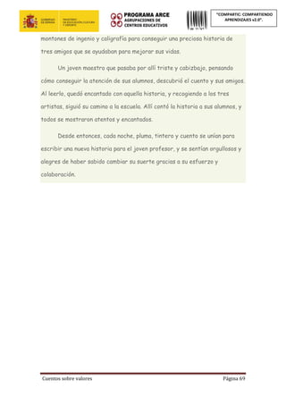 Cuentos sobre valores Página 69
“COMPARTIC: COMPARTIENDO
APRENDIZAJES v2.0”.
montones de ingenio y caligrafía para conseguir una preciosa historia de
tres amigos que se ayudaban para mejorar sus vidas.
Un joven maestro que pasaba por allí triste y cabizbajo, pensando
cómo conseguir la atención de sus alumnos, descubrió el cuento y sus amigos.
Al leerlo, quedó encantado con aquella historia, y recogiendo a los tres
artistas, siguió su camino a la escuela. Allí contó la historia a sus alumnos, y
todos se mostraron atentos y encantados.
Desde entonces, cada noche, pluma, tintero y cuento se unían para
escribir una nueva historia para el joven profesor, y se sentían orgullosos y
alegres de haber sabido cambiar su suerte gracias a su esfuerzo y
colaboración.
 