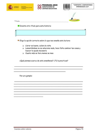 Cuentos sobre valores Página 70
“COMPARTIC: COMPARTIENDO
APRENDIZAJES v2.0”.
Título: ____________________________________________________________
Inventa otro título para esta historia:
Elige la opción correcta sobre lo que nos enseña esta lectura:
 Llorar es bueno, aclara la vista
 Lamentándose no se soluciona nada, hace falta cambiar las cosas y
buscar la ayuda necesaria
 Cuanto más se llora menos se mea
¿Qué piensas acerca de esta enseñanza? ¿Tú la practicas?
_____________________________________________________________
_____________________________________________________________
______________________________________________
Pon un ejemplo:
_____________________________________________________________
_____________________________________________________________
_____________________________________________________________
_____________________________________________________________
_____________________________________________________________
_____________________________________________________________
__________________________
 