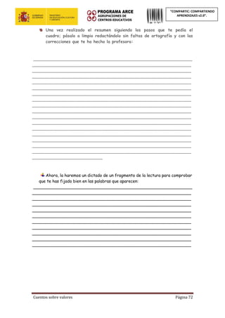 Cuentos sobre valores Página 72
“COMPARTIC: COMPARTIENDO
APRENDIZAJES v2.0”.
Una vez realizado el resumen siguiendo los pasos que te pedía el
cuadro; pásalo a limpio redactándolo sin faltas de ortografía y con las
correcciones que te ha hecho la profesora:
_____________________________________________________________
_____________________________________________________________
_____________________________________________________________
_____________________________________________________________
_____________________________________________________________
_____________________________________________________________
_____________________________________________________________
_____________________________________________________________
_____________________________________________________________
_____________________________________________________________
_____________________________________________________________
_____________________________________________________________
_____________________________________________________________
_____________________________________________________________
_____________________________________________________________
_____________________________________________________________
_____________________________________________________________
___________________________
Ahora, la haremos un dictado de un fragmento de la lectura para comprobar
que te has fijado bien en las palabras que aparecen:
_____________________________________________________________
_____________________________________________________________
_____________________________________________________________
_____________________________________________________________
_____________________________________________________________
_____________________________________________________________
_____________________________________________________________
_____________________________________________________________
_____________________________________________________________
_____________________________________________________________
_____________________________________________________________
 