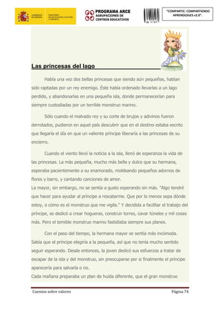 Cuentos sobre valores Página 74
“COMPARTIC: COMPARTIENDO
APRENDIZAJES v2.0”.
Las princesas del lago____________________
Había una vez dos bellas princesas que siendo aún pequeñas, habían
sido raptadas por un rey enemigo. Éste había ordenado llevarlas a un lago
perdido, y abandonarlas en una pequeña isla, donde permanecerían para
siempre custodiadas por un terrible monstruo marino.
Sólo cuando el malvado rey y su corte de brujos y adivinos fueron
derrotados, pudieron en aquel país descubrir que en el destino estaba escrito
que llegaría el día en que un valiente príncipe liberaría a las princesas de su
encierro.
Cuando el viento llevó la noticia a la isla, llenó de esperanza la vida de
las princesas. La más pequeña, mucho más bella y dulce que su hermana,
esperaba pacientemente a su enamorado, moldeando pequeños adornos de
flores y barro, y cantando canciones de amor.
La mayor, sin embargo, no se sentía a gusto esperando sin más. "Algo tendré
que hacer para ayudar al príncipe a rescatarme. Que por lo menos sepa dónde
estoy, o cómo es el monstruo que me vigila." Y decidida a facilitar el trabajo del
príncipe, se dedicó a crear hogueras, construir torres, cavar túneles y mil cosas
más. Pero el temible monstruo marino fastidiaba siempre sus planes.
Con el paso del tiempo, la hermana mayor se sentía más incómoda.
Sabía que el príncipe elegiría a la pequeña, así que no tenía mucho sentido
seguir esperando. Desde entonces, la joven dedicó sus esfuerzos a tratar de
escapar de la isla y del monstruo, sin preocuparse por si finalmente el príncipe
aparecería para salvarla o no.
Cada mañana preparaba un plan de huída diferente, que el gran monstruo
 