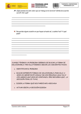 Cuentos sobre valores Página 77
“COMPARTIC: COMPARTIENDO
APRENDIZAJES v2.0”.
¿Qué piensas de este valor que se trabaja en la lectura? ¿Estás de acuerdo
con él? ¿Por qué?
_____________________________________________________________
_____________________________________________________________
_____________________________________________________________
_____________________________________________________________
____________________________________
Recuerdas alguna ocasión en que hayas actuado así, ¿cuándo fue? Y ¿qué
pasó?
_____________________________________________________________
_____________________________________________________________
_____________________________________________________________
_____________________________________________________________
_____________________________________________________________
_____________________________________________________________
_____________________________________________________________
_____________________________________________________________
________________
CUANDO TENEMOS UN PROBLEMA DEBEMOS DE BUSCAR LA FORMA DE
SOLUCIONARLO. PARA ELLO PODEMOS SEGUIR LOS SIGUIENTES PASOS:
 IDENTIFICAR EL PROBLEMA
 BUSCAR DIFERENTE FORMAS DE SOLUCIONARLO (PARA ELLO, A
VECES ES IMPORTANTE CONSULTAR CON PERSONAS ADULTAS O
CON AMIGOS QUE SEAN DE CONFIANZA, PERO RECUERDA QUE… LA
DECISIÓN FINAL ES TUYA).
 ELEGIR LA FORMA QUE NOS PARECE MÁS ADECUADA
 ACTUAR SEGÚN LA DECISIÓN ELEGIDA
 