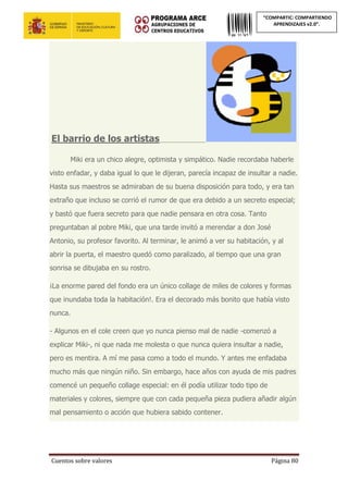 Cuentos sobre valores Página 80
“COMPARTIC: COMPARTIENDO
APRENDIZAJES v2.0”.
El barrio de los artistas________________
Miki era un chico alegre, optimista y simpático. Nadie recordaba haberle
visto enfadar, y daba igual lo que le dijeran, parecía incapaz de insultar a nadie.
Hasta sus maestros se admiraban de su buena disposición para todo, y era tan
extraño que incluso se corrió el rumor de que era debido a un secreto especial;
y bastó que fuera secreto para que nadie pensara en otra cosa. Tanto
preguntaban al pobre Miki, que una tarde invitó a merendar a don José
Antonio, su profesor favorito. Al terminar, le animó a ver su habitación, y al
abrir la puerta, el maestro quedó como paralizado, al tiempo que una gran
sonrisa se dibujaba en su rostro.
¡La enorme pared del fondo era un único collage de miles de colores y formas
que inundaba toda la habitación!. Era el decorado más bonito que había visto
nunca.
- Algunos en el cole creen que yo nunca pienso mal de nadie -comenzó a
explicar Miki-, ni que nada me molesta o que nunca quiera insultar a nadie,
pero es mentira. A mí me pasa como a todo el mundo. Y antes me enfadaba
mucho más que ningún niño. Sin embargo, hace años con ayuda de mis padres
comencé un pequeño collage especial: en él podía utilizar todo tipo de
materiales y colores, siempre que con cada pequeña pieza pudiera añadir algún
mal pensamiento o acción que hubiera sabido contener.
 
