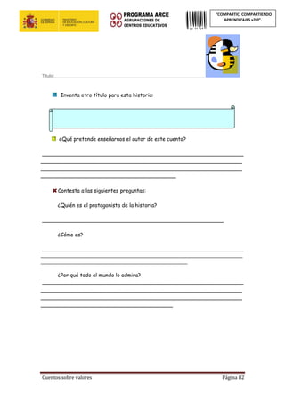 Cuentos sobre valores Página 82
“COMPARTIC: COMPARTIENDO
APRENDIZAJES v2.0”.
Título:________________________________________________________________
Inventa otro título para esta historia:
¿Qué pretende enseñarnos el autor de este cuento?
_____________________________________________________________
_____________________________________________________________
_____________________________________________________________
_________________________________________
Contesta a las siguientes preguntas:
¿Quién es el protagonista de la historia?
_______________________________________________________
¿Cómo es?
_____________________________________________________________________________
_____________________________________________________________________________
________________________________________________________
¿Por qué todo el mundo lo admira?
_____________________________________________________________
_____________________________________________________________
_____________________________________________________________
________________________________________
 