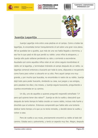 Cuentos sobre valores Página 85
“COMPARTIC: COMPARTIENDO
APRENDIZAJES v2.0”.
Juanija Lagartija_____________________
Juanija Lagartija vivía entre unas piedras en el campo. Como a todas las
lagartijas, le encantaba tomar tranquilamente el sol sobre una gran roca plana.
Allí se quedaba tan a gustito, que más de una vez había llegado a dormirse, y
eso fue lo que pasó el día que perdió su rabito: unos niños la atraparon, y
Juanija sólo pudo soltarse perdiendo su rabo y corriendo a esconderse.
Asustada oyó como aquellos niños reían al ver cómo seguía moviéndose el
rabito sin la lagartija, y terminaban tirándolo al campo después de un ratito. La
lagartija comenzó entonces a buscarlo por toda la zona, dispuesta a recuperarlo
como fuera para volver a colocarlo en su sitio. Pero aquel campo era muy
grande, y por mucho que buscaba, no encontraba ni rastro de su rabito. Juanija
dejó todo para poder buscarlo, olvidando su casa, sus juegos y sus amigos,
pero pasaban los días y los meses, y Juanija seguía buscando, preguntando a
cuantos encontraba en su camino.
Un día, uno de aquellos a quienes preguntó respondió extrañado "¿Y
para qué quieres tener dos rabos?". Juanija se dio la vuelta y descubrió que
después de tanto tiempo le había crecido un nuevo rabito, incluso más fuerte y
divertido que el anterior. Entonces comprendió que había sido una tontería
dedicar tanto tiempo a lo que ya no tenía remedio, y decidió darse la vuelta y
volver a casa.
Pero de vuelta a sus rocas, precisamente encontró su rabito al lado del
camino. Estaba seco y polvoriento, y tenía un aspecto muy feo. Alegre, después
 