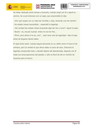 Cuentos sobre valores Página 86
“COMPARTIC: COMPARTIENDO
APRENDIZAJES v2.0”.
de haber dedicado tanto tiempo a buscarlo, Juanija cargó con él y siguió su
camino. Se cruzó entonces con un sapo, que sorprendido le dijo:
- ¿Por qué cargas con un rabo tan horrible y viejo, teniendo uno tan bonito?
- He estado meses buscándolo - respondió la lagartija.
- ¿De verdad has estado meses buscando algo tan feo y sucio? -siguió el sapo.
- Bueno - se, excusó Juanija- antes no era tan feo...
- Mmm, pero ahora sí lo es, ¿no?... ¡qué raras sois las lagartijas! -dijo el sapo
antes de largarse dando saltos
El sapo tenía razón. Juanija seguía pensando en su rabito como si fuera el de
siempre, pero la verdad es que ahora daba un poco de asco. Entonces la
lagartija comprendió todo, y decidió dejarlo allí abandonado, dejando con él
todas sus preocupaciones del pasado; y sólo se llevó de allí un montón de
ilusiones para el futuro.
 