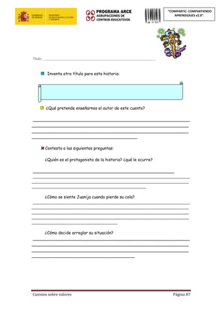 Cuentos sobre valores Página 87
“COMPARTIC: COMPARTIENDO
APRENDIZAJES v2.0”.
Título: _____________________________________________________________
Inventa otro título para esta historia:
¿Qué pretende enseñarnos el autor de este cuento?
_____________________________________________________________
_____________________________________________________________
_____________________________________________________________
_________________________________________
Contesta a las siguientes preguntas:
¿Quién es el protagonista de la historia? ¿qué le ocurre?
_______________________________________________________
_____________________________________________________________________________
_____________________________________________________________________________
________________________________________________________
¿Cómo se siente Juanija cuando pierde su cola?
_____________________________________________________________________________
_____________________________________________________________________________
_____________________________________________________________________________
_____________________________________________________________________________
__________________________________________
¿Cómo decide arreglar su situación?
_____________________________________________________________
_____________________________________________________________
_____________________________________________________________
________________________________________
 