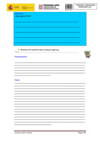 Cuentos sobre valores Página 89
“COMPARTIC: COMPARTIENDO
APRENDIZAJES v2.0”.
Desenlace:
¿Qué pasa al final?
_______________________________________________________
________________________________________________________
________________________________________________________
________________________________________________________
________________________________________________________
Inventa otra aventura para Juanija Lagartija.
Título: _______________________________________________________________________
Planteamiento:
_____________________________________________________________
_____________________________________________________________
_____________________________________________________________
_____________________________________________________________
_____________________________________________________________
_______________________________
Nudo:
_____________________________________________________________
_____________________________________________________________
_____________________________________________________________
_____________________________________________________________
_____________________________________________________________
_____________________________________________________________
_____________________________________________________________
_____________________________________________________________
_____________________________________________________________
_____________________________________________________________
_____________________________________________________________
_____________________________________________________________
_____________________________________________________________
_____________________________________________________________
_____________________________________________________________
_____________________________________________________________
________________________________
 