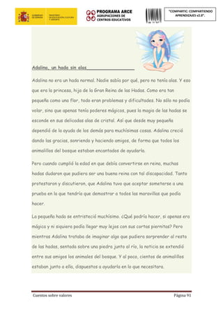 Cuentos sobre valores Página 91
“COMPARTIC: COMPARTIENDO
APRENDIZAJES v2.0”.
Adalina, un hada sin alas_________________
Adalina no era un hada normal. Nadie sabía por qué, pero no tenía alas. Y eso
que era la princesa, hija de la Gran Reina de las Hadas. Como era tan
pequeña como una flor, todo eran problemas y dificultades. No sólo no podía
volar, sino que apenas tenía poderes mágicos, pues la magia de las hadas se
esconde en sus delicadas alas de cristal. Así que desde muy pequeña
dependió de la ayuda de los demás para muchísimas cosas. Adalina creció
dando las gracias, sonriendo y haciendo amigos, de forma que todos los
animalillos del bosque estaban encantados de ayudarla.
Pero cuando cumplió la edad en que debía convertirse en reina, muchas
hadas dudaron que pudiera ser una buena reina con tal discapacidad. Tanto
protestaron y discutieron, que Adalina tuvo que aceptar someterse a una
prueba en la que tendría que demostrar a todos las maravillas que podía
hacer.
La pequeña hada se entristeció muchísimo. ¿Qué podría hacer, si apenas era
mágica y ni siquiera podía llegar muy lejos con sus cortas piernitas? Pero
mientras Adalina trataba de imaginar algo que pudiera sorprender al resto
de las hadas, sentada sobre una piedra junto al río, la noticia se extendió
entre sus amigos los animales del bosque. Y al poco, cientos de animalillos
estaban junto a ella, dispuestos a ayudarla en lo que necesitara.
 
