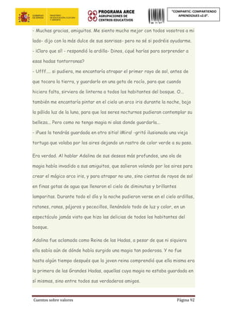 Cuentos sobre valores Página 92
“COMPARTIC: COMPARTIENDO
APRENDIZAJES v2.0”.
- Muchas gracias, amiguitos. Me siento mucho mejor con todos vosotros a mi
lado- dijo con la más dulce de sus sonrisas- pero no sé si podréis ayudarme.
- ¡Claro que sí! - respondió la ardilla- Dinos, ¿qué harías para sorprender a
esas hadas tontorronas?
- Ufff.... si pudiera, me encantaría atrapar el primer rayo de sol, antes de
que tocara la tierra, y guardarlo en una gota de rocío, para que cuando
hiciera falta, sirviera de linterna a todos los habitantes del bosque. O...
también me encantaría pintar en el cielo un arco iris durante la noche, bajo
la pálida luz de la luna, para que los seres nocturnos pudieran contemplar su
belleza... Pero como no tengo magia ni alas donde guardarla...
- ¡Pues la tendrás guardada en otro sitio! ¡Mira! -gritó ilusionada una vieja
tortuga que volaba por los aires dejando un rastro de color verde a su paso.
Era verdad. Al hablar Adalina de sus deseos más profundos, una ola de
magia había invadido a sus amiguitos, que salieron volando por los aires para
crear el mágico arco iris, y para atrapar no uno, sino cientos de rayos de sol
en finas gotas de agua que llenaron el cielo de diminutas y brillantes
lamparitas. Durante todo el día y la noche pudieron verse en el cielo ardillas,
ratones, ranas, pájaros y pececillos, llenándolo todo de luz y color, en un
espectáculo jamás visto que hizo las delicias de todos los habitantes del
bosque.
Adalina fue aclamada como Reina de las Hadas, a pesar de que ni siquiera
ella sabía aún de dónde había surgido una magia tan poderosa. Y no fue
hasta algún tiempo después que la joven reina comprendió que ella misma era
la primera de las Grandes Hadas, aquellas cuya magia no estaba guardada en
sí mismas, sino entre todos sus verdaderos amigos.
 