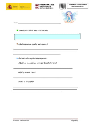 Cuentos sobre valores Página 93
“COMPARTIC: COMPARTIENDO
APRENDIZAJES v2.0”.
Título: _________________________________________________________
Inventa otro título para esta historia:
¿Qué nos quiere enseñar este cuento?
_____________________________________________________________
_____________________________________________________________
_____________________________________________
Contesta a las siguientes preguntas:
¿Quién es el personaje principal de esta historia?
________________________________________________________
¿Qué problema tiene?
________________________________________________________
¿Cómo lo soluciona?
_____________________________________________________________
_____________________________________________________________
______________________________________________
 