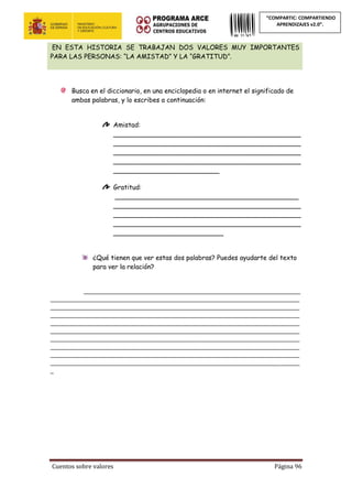 Cuentos sobre valores Página 96
“COMPARTIC: COMPARTIENDO
APRENDIZAJES v2.0”.
EN ESTA HISTORIA SE TRABAJAN DOS VALORES MUY IMPORTANTES
PARA LAS PERSONAS: “LA AMISTAD” Y LA “GRATITUD”.
Busca en el diccionario, en una enciclopedia o en internet el significado de
ambas palabras, y lo escribes a continuación:
Amistad:
______________________________________________
______________________________________________
______________________________________________
______________________________________________
__________________________
Gratitud:
_____________________________________________
______________________________________________
______________________________________________
______________________________________________
___________________________
¿Qué tienen que ver estas dos palabras? Puedes ayudarte del texto
para ver la relación?
___________________________________________________________________
_____________________________________________________________________________
_____________________________________________________________________________
_____________________________________________________________________________
_____________________________________________________________________________
_____________________________________________________________________________
_____________________________________________________________________________
_____________________________________________________________________________
_____________________________________________________________________________
_____________________________________________________________________________
_
 
