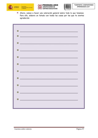 Cuentos sobre valores Página 97
“COMPARTIC: COMPARTIENDO
APRENDIZAJES v2.0”.
Ahora, vamos a hacer una valoración general sobre todo lo que tenemos.
Para ello, elabora un listado con todas las cosas por las que te sientes
agradecido:
___________________________________________________
___________________________________________________
___________________________________________________
___________________________________________________
___________________________________________________
___________________________________________________
___________________________________________________
___________________________________________________
___________________________________________________
___________________________________________________
___________________________________________________
 