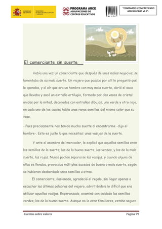 Cuentos sobre valores Página 99
“COMPARTIC: COMPARTIENDO
APRENDIZAJES v2.0”.
El comerciante sin suerte___
Había una vez un comerciante que después de unos malos negocios, se
lamentaba de su mala suerte. Un viajero que pasaba por allí le preguntó qué
le apenaba, y al oír que era un hombre con muy mala suerte, abrió el saco
que llevaba y sacó un extraño artilugio, formado por dos vasos de cristal
unidos por la mitad, decorados con extraños dibujos, uno verde y otro rojo,
en cada uno de los cuales había unas raras semillas del mismo color que su
vaso.
- Pues precisamente has tenido mucha suerte al encontrarme -dijo el
hombre-. Esto es justo lo que necesitas: unas vasijas de la suerte.
Y ante el asombro del mercader, le explicó que aquellas semillas eran
las semillas de la suerte; las de la buena suerte, las verdes, y las de la mala
suerte, las rojas. Nunca podían separarse las vasijas, y cuando alguna de
ellas se llenaba, provocaba múltiples sucesos de buena o mala suerte, según
se hubieran desbordado unas semillas u otras.
El comerciante, ilusionado, agradeció el regalo, sin llegar apenas a
escuchar las últimas palabras del viajero, advirtiéndole lo difícil que era
utilizar aquellas vasijas. Esperanzado, examinó con cuidado las semillas
verdes, las de la buena suerte. Aunque no le eran familiares, estaba seguro
 