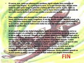 EL CUERVO Y LA ZORRAErase en cierta ocasión un cuervo, el de más negro plumaje, que habitaba en el bosque y que tenía cierta fama de vanidoso. Ante su vista se extendían campos, sembrados y jardines llenos de florecillas... Y una preciosa casita blanca, a través de cuyas abiertas ventanas se veía al ama de la casa preparando la comida del día. -Un queso!- murmuró el cuervo, y sintió que el pico se le hacía agua. El ama de la casa, pensando que así el queso se mantendría más fresco, colocó el plato con su contenido cerca de la abierta ventana. -que queso tan sabroso!- volvió a suspirar el cuervo, imaginando que se lo apropiaba Voló el ladronzuelo hasta la ventana, y tomando el queso en el pico, se fue muy contento a saborearlo sobre las ramas de un árbolTodo esto que acabamos de referir había sido visto también por una astuta zorra, que llevaba bastante tiempo sin comer. En estas circunstancias vio la zorra llegar ufano al cuervo a la más alta rama del árbol. -Ay, si yo pudiera a mi vez robar a ese ladrón! -Buenos días, señor cuervo. El cuervo callaba. Miró hacia abajo y contempló a la zorra, amable y sonriente. -Tenga usted buenos días -repitió aquella, comenzando a adularle de esta manera. -Vaya, que está usted bien elegante con tan bello plumaje! 
