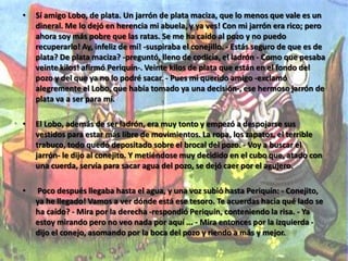EL CONEJITO INGENIOSOPeriquín tenía su linda casita junto al camino. Periquín era un conejito de blanco peluche, a quien le gustaba salir a tomar el sol junto al pozo que había muy cerca de su casita. Solía sentarse sobre el brocal del pozo y allí estiraba las orejitas, lleno de satisfacción. Qué bien se vivía en aquel rinconcito, donde nadie venía a perturbar la paz que disfrutaba Periquín! .Pero un día apareció el Lobo ladrón, que venía derecho al pozo. Nuestro conejito se puso a temblar. Luego, se le ocurrió echar a correr y encerrarse en la casita antes de que llegara el enemigo: pero no tenía tiempo! Era necesario inventar algún ardid para engañar al ladrón, pues, de lo contrario, lo pasaría mal. Periquín sabía que el Lobo, si no encontraba dinero que quitar a sus víctimas, castigaba a éstas dándoles una gran paliza. Ya para entonces llegaba a su lado el Lobo ladrón y le apuntaba con su espantable trabuco, ordenándole: - Ponga las manos arriba señor conejo, y suelte ahora mismo la bolsa, si no quiere que le sople en las costillas con un bastón de nudos. - Ay, qué disgusto tengo, querido Lobo! -se lamentó Periquín, haciendo como que no había oído las amenazas del ladrón- Ay, mi jarrón de plata...! - De plata...? Qué dices? -inquirió el Lobo. 