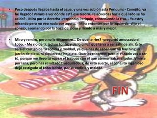 Sí amigo Lobo, de plata. Un jarrón de plata maciza, que lo menos que vale es un dineral. Me lo dejó en herencia mi abuela, y ya ves! Con mi jarrón era rico; pero ahora soy más pobre que las ratas. Se me ha caído al pozo y no puedo recuperarlo! Ay, infeliz de mí! -suspiraba el conejillo. - Estás seguro de que es de plata? De plata maciza? -preguntó, lleno de codicia, el ladrón - Como que pesaba veinte kilos! afirmó Periquín-. Veinte kilos de plata que están en el fondo del pozo y del que ya no lo podré sacar. - Pues mi querido amigo -exclamó alegremente el Lobo, que había tomado ya una decisión-, ese hermoso jarrón de plata va a ser para mí. El Lobo, además de ser ladrón, era muy tonto y empezó a despojarse sus vestidos para estar más libre de movimientos. La ropa, los zapatos, el terrible trabuco, todo quedó depositado sobre el brocal del pozo. - Voy a buscar el jarrón- le dijo al conejito. Y metiéndose muy decidido en el cubo que, atado con una cuerda, servía para sacar agua del pozo, se dejó caer por el agujero.  Poco después llegaba hasta el agua, y una voz subió hasta Periquín: - Conejito, ya he llegado! Vamos a ver dónde está ese tesoro. Te acuerdas hacia qué lado se ha caído? - Mira por la derecha -respondió Periquín, conteniendo la risa. - Ya estoy mirando pero no veo nada por aquí ... - Mira entonces por la izquierda -dijo el conejo, asomando por la boca del pozo y riendo a más y mejor. 