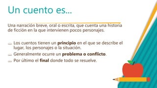 Un cuento es...
Una narración breve, oral o escrita, que cuenta una historia
de ficción en la que intervienen pocos personajes.
Los cuentos tienen un principio en el que se describe el
lugar, los personajes o la situación.
Generalmente ocurre un problema o conflicto.
Por último el final donde todo se resuelve.