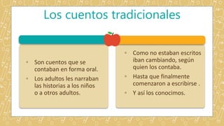 Los cuentos tradicionales
◦ Son cuentos que se
contaban en forma oral.
◦ Los adultos les narraban
las historias a los niños
o a otros adultos.
◦ Como no estaban escritos
iban cambiando, según
quien los contaba.
◦ Hasta que finalmente
comenzaron a escribirse .
◦ Y así los conocimos.