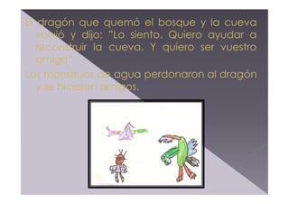 El dragón que quemó el bosque y la cueva
volvió y dijo: ”Lo siento. Quiero ayudar a
reconstruir la cueva. Y quiero ser vuestro
amigo”.
Los monstruos de agua perdonaron al dragón
y se hicieron amigos.

 